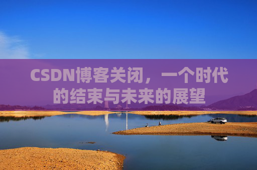 CSDN博客关闭，一个时代的结束与未来的展望